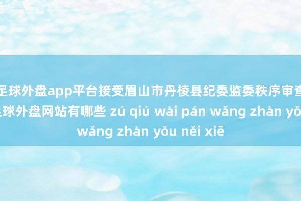 现金足球外盘app平台接受眉山市丹棱县纪委监委秩序审查和监察拜访-足球外盘网站有哪些 zú qiú wài pán wǎng zhàn yǒu něi xiē