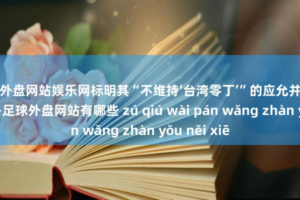 足球外盘网站娱乐网标明其“不维持‘台湾零丁’”的应允并未确实落到实处-足球外盘网站有哪些 zú qiú wài pán wǎng zhàn yǒu něi xiē