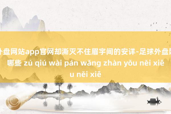 足球外盘网站app官网却澌灭不住眉宇间的安详-足球外盘网站有哪些 zú qiú wài pán wǎng zhàn yǒu něi xiē