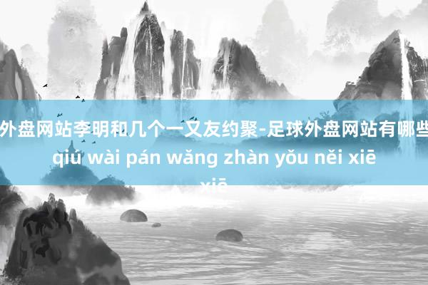 足球外盘网站李明和几个一又友约聚-足球外盘网站有哪些 zú qiú wài pán wǎng zhàn yǒu něi xiē