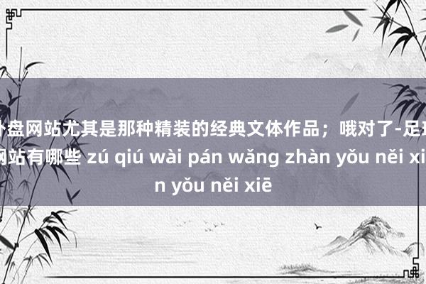 足球外盘网站尤其是那种精装的经典文体作品；哦对了-足球外盘网站有哪些 zú qiú wài pán wǎng zhàn yǒu něi xiē