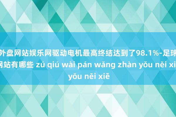 足球外盘网站娱乐网驱动电机最高终结达到了98.1%-足球外盘网站有哪些 zú qiú wài pán wǎng zhàn yǒu něi xiē