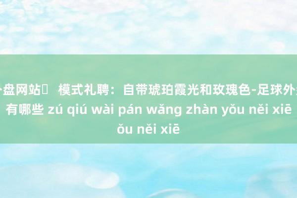 足球外盘网站▶ 模式礼聘：自带琥珀霞光和玫瑰色-足球外盘网站有哪些 zú qiú wài pán wǎng zhàn yǒu něi xiē