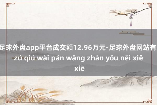 现金足球外盘app平台成交额12.96万元-足球外盘网站有哪些 zú qiú wài pán wǎng zhàn yǒu něi xiē