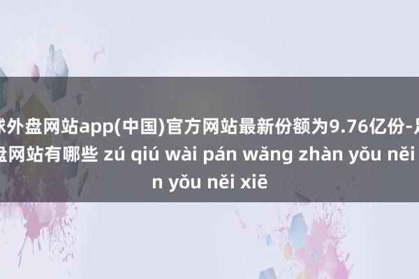 足球外盘网站app(中国)官方网站最新份额为9.76亿份-足球外盘网站有哪些 zú qiú wài pán wǎng zhàn yǒu něi xiē