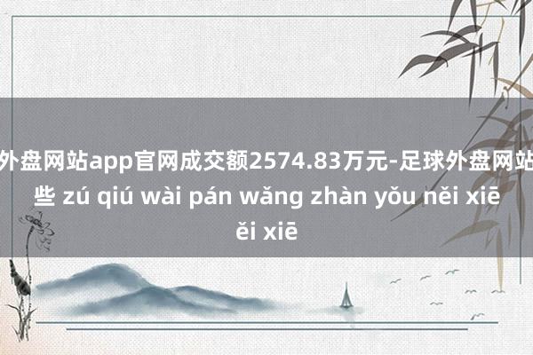 足球外盘网站app官网成交额2574.83万元-足球外盘网站有哪些 zú qiú wài pán wǎng zhàn yǒu něi xiē