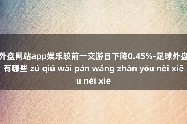 足球外盘网站app娱乐较前一交游日下降0.45%-足球外盘网站有哪些 zú qiú wài pán wǎng zhàn yǒu něi xiē