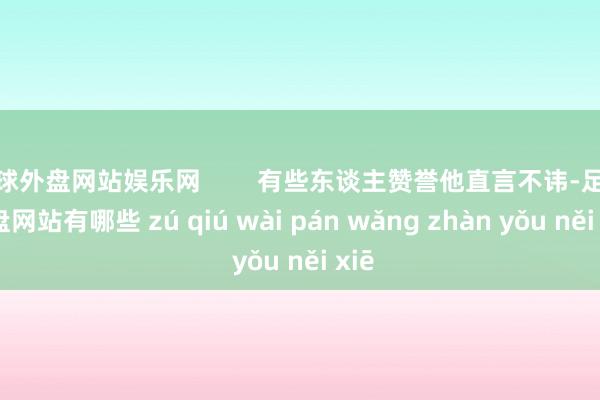 足球外盘网站娱乐网        有些东谈主赞誉他直言不讳-足球外盘网站有哪些 zú qiú wài pán wǎng zhàn yǒu něi xiē