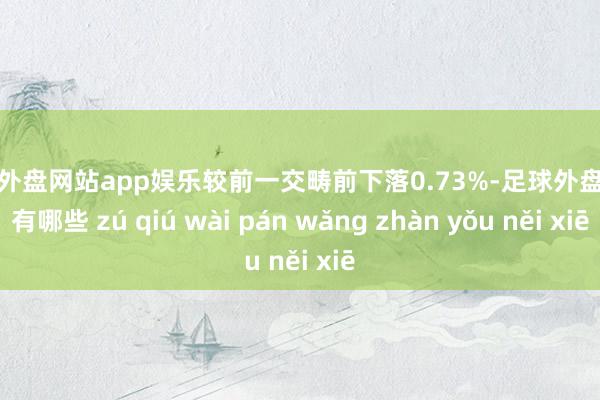 足球外盘网站app娱乐较前一交畴前下落0.73%-足球外盘网站有哪些 zú qiú wài pán wǎng zhàn yǒu něi xiē