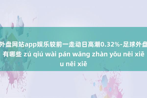 足球外盘网站app娱乐较前一走动日高潮0.32%-足球外盘网站有哪些 zú qiú wài pán wǎng zhàn yǒu něi xiē