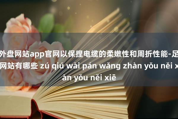 足球外盘网站app官网以保捏电缆的柔嫩性和周折性能-足球外盘网站有哪些 zú qiú wài pán wǎng zhàn yǒu něi xiē