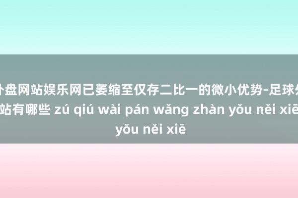 足球外盘网站娱乐网已萎缩至仅存二比一的微小优势-足球外盘网站有哪些 zú qiú wài pán wǎng zhàn yǒu něi xiē