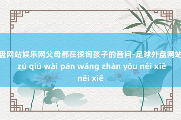 足球外盘网站娱乐网父母都在探询孩子的音问-足球外盘网站有哪些 zú qiú wài pán wǎng zhàn yǒu něi xiē