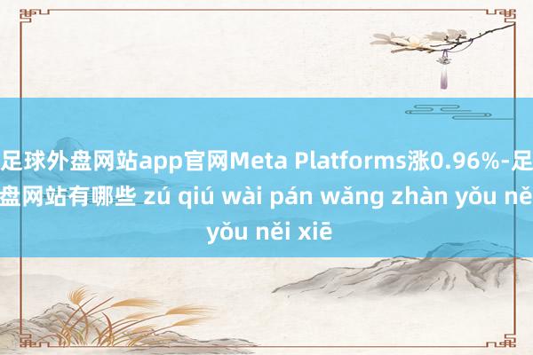 足球外盘网站app官网Meta Platforms涨0.96%-足球外盘网站有哪些 zú qiú wài pán wǎng zhàn yǒu něi xiē