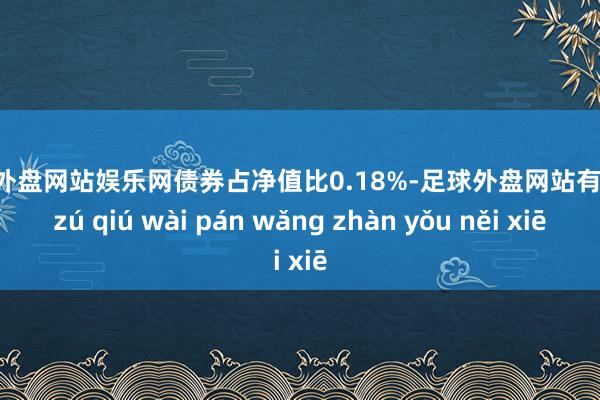 足球外盘网站娱乐网债券占净值比0.18%-足球外盘网站有哪些 zú qiú wài pán wǎng zhàn yǒu něi xiē