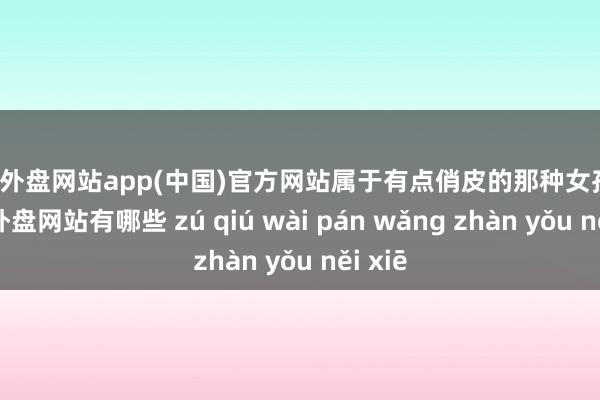 足球外盘网站app(中国)官方网站属于有点俏皮的那种女孩子-足球外盘网站有哪些 zú qiú wài pán wǎng zhàn yǒu něi xiē