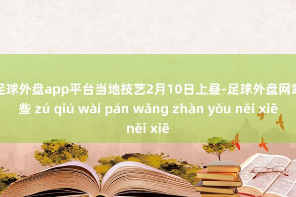 现金足球外盘app平台当地技艺2月10日上昼-足球外盘网站有哪些 zú qiú wài pán wǎng zhàn yǒu něi xiē