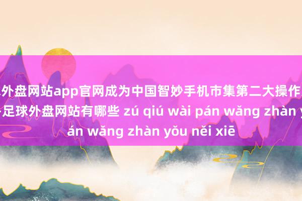 足球外盘网站app官网成为中国智妙手机市集第二大操作系统；结尾现在-足球外盘网站有哪些 zú qiú wài pán wǎng zhàn yǒu něi xiē