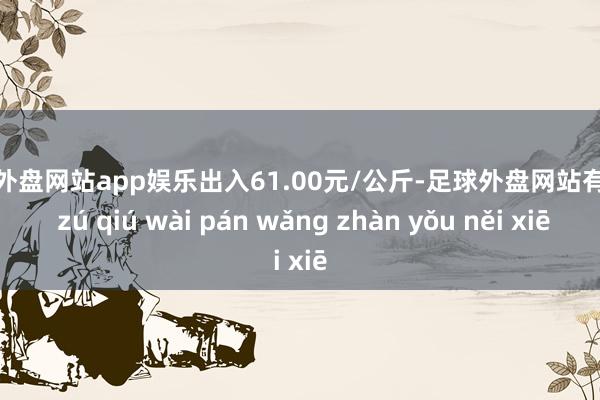 足球外盘网站app娱乐出入61.00元/公斤-足球外盘网站有哪些 zú qiú wài pán wǎng zhàn yǒu něi xiē