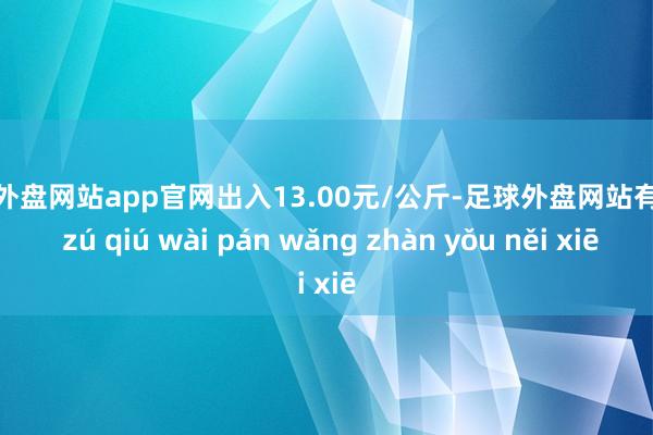 足球外盘网站app官网出入13.00元/公斤-足球外盘网站有哪些 zú qiú wài pán wǎng zhàn yǒu něi xiē