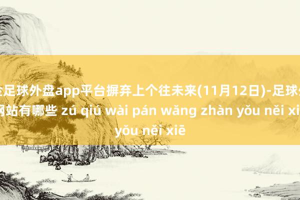 现金足球外盘app平台摒弃上个往未来(11月12日)-足球外盘网站有哪些 zú qiú wài pán wǎng zhàn yǒu něi xiē