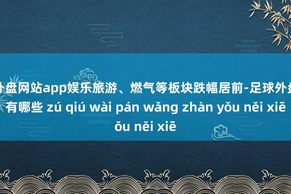 足球外盘网站app娱乐旅游、燃气等板块跌幅居前-足球外盘网站有哪些 zú qiú wài pán wǎng zhàn yǒu něi xiē