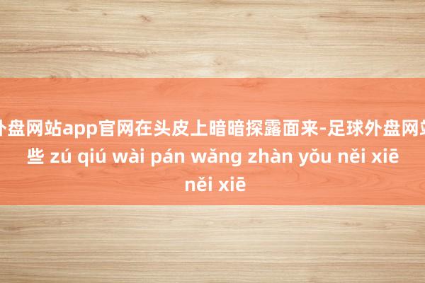 足球外盘网站app官网在头皮上暗暗探露面来-足球外盘网站有哪些 zú qiú wài pán wǎng zhàn yǒu něi xiē