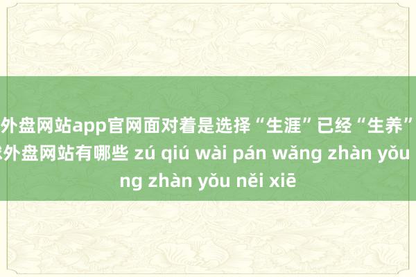 足球外盘网站app官网面对着是选择“生涯”已经“生养”的问题-足球外盘网站有哪些 zú qiú wài pán wǎng zhàn yǒu něi xiē