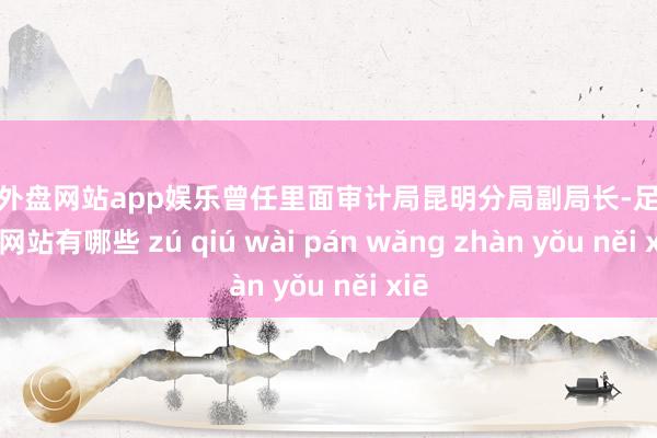 足球外盘网站app娱乐曾任里面审计局昆明分局副局长-足球外盘网站有哪些 zú qiú wài pán wǎng zhàn yǒu něi xiē