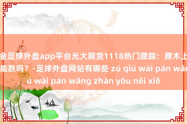 现金足球外盘app平台光大期货1118热门跟踪：原木上市首日大跌，后市还能跌吗？-足球外盘网站有哪些 zú qiú wài pán wǎng zhàn yǒu něi xiē