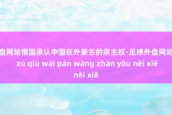 足球外盘网站俄国承认中国在外蒙古的宗主权-足球外盘网站有哪些 zú qiú wài pán wǎng zhàn yǒu něi xiē