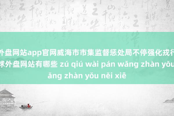 足球外盘网站app官网威海市市集监督惩处局不停强化戎行法治成就-足球外盘网站有哪些 zú qiú wài pán wǎng zhàn yǒu něi xiē