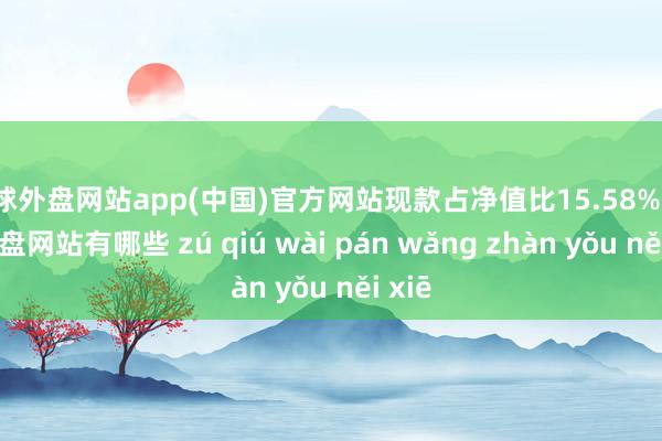 足球外盘网站app(中国)官方网站现款占净值比15.58%-足球外盘网站有哪些 zú qiú wài pán wǎng zhàn yǒu něi xiē