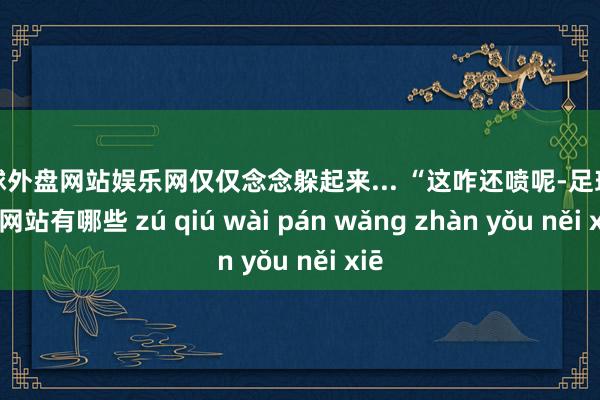 足球外盘网站娱乐网仅仅念念躲起来... “这咋还喷呢-足球外盘网站有哪些 zú qiú wài pán wǎng zhàn yǒu něi xiē