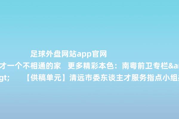 足球外盘网站app官网                                清远：给东谈主才一个不相通的家   更多精彩本色：南粤前卫专栏&gt;&gt;&gt;      【供稿单元】清远市委东谈主才服务指点小组办公室   【栏目统筹】陈健鹏   【频谈剪辑】周丽娜 林琳   【翰墨校对】华成民   【值班主编】刘树强 刘龙飞   【著作开头】南边杂志党建频谈            -