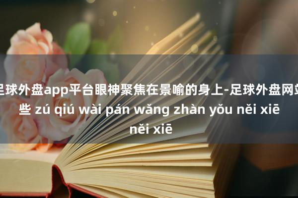 现金足球外盘app平台眼神聚焦在景喻的身上-足球外盘网站有哪些 zú qiú wài pán wǎng zhàn yǒu něi xiē