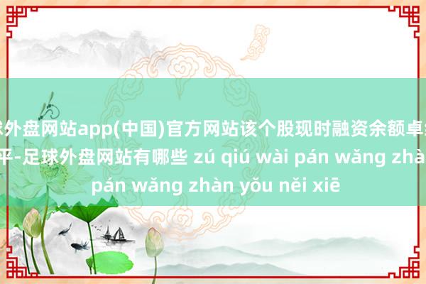 足球外盘网站app(中国)官方网站该个股现时融资余额卓绝历史80%分位水平-足球外盘网站有哪些 zú qiú wài pán wǎng zhàn yǒu něi xiē