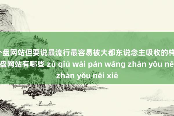 足球外盘网站但要说最流行最容易被大都东说念主吸收的样子-足球外盘网站有哪些 zú qiú wài pán wǎng zhàn yǒu něi xiē