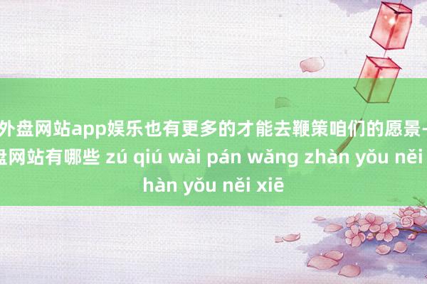 足球外盘网站app娱乐也有更多的才能去鞭策咱们的愿景-足球外盘网站有哪些 zú qiú wài pán wǎng zhàn yǒu něi xiē