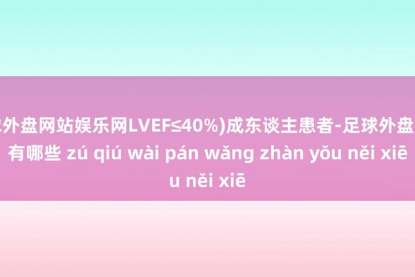 足球外盘网站娱乐网LVEF≤40%)成东谈主患者-足球外盘网站有哪些 zú qiú wài pán wǎng zhàn yǒu něi xiē