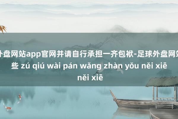 足球外盘网站app官网并请自行承担一齐包袱-足球外盘网站有哪些 zú qiú wài pán wǎng zhàn yǒu něi xiē