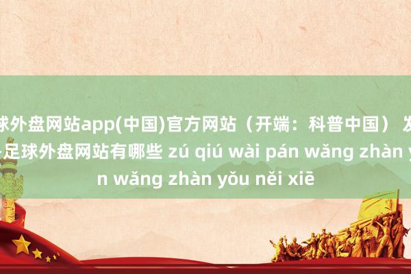 足球外盘网站app(中国)官方网站（开端：科普中国） 发布于：山东省-足球外盘网站有哪些 zú qiú wài pán wǎng zhàn yǒu něi xiē