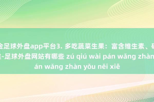 现金足球外盘app平台3. 多吃蔬菜生果：富含维生素、矿物资和膳食纤维-足球外盘网站有哪些 zú qiú wài pán wǎng zhàn yǒu něi xiē