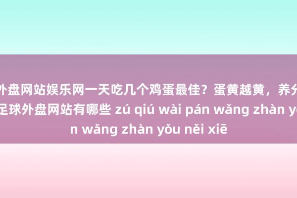 足球外盘网站娱乐网一天吃几个鸡蛋最佳？蛋黄越黄，养分价值越高吗？-足球外盘网站有哪些 zú qiú wài pán wǎng zhàn yǒu něi xiē