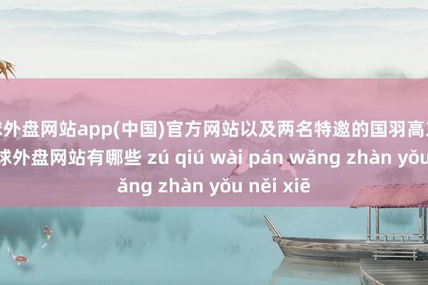 足球外盘网站app(中国)官方网站以及两名特邀的国羽高东说念主-足球外盘网站有哪些 zú qiú wài pán wǎng zhàn yǒu něi xiē