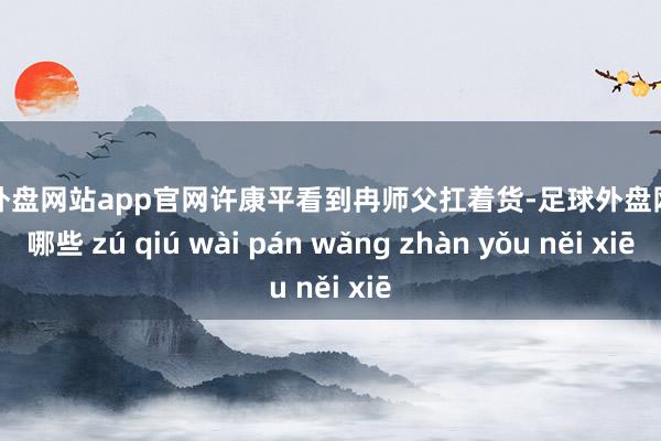 足球外盘网站app官网许康平看到冉师父扛着货-足球外盘网站有哪些 zú qiú wài pán wǎng zhàn yǒu něi xiē