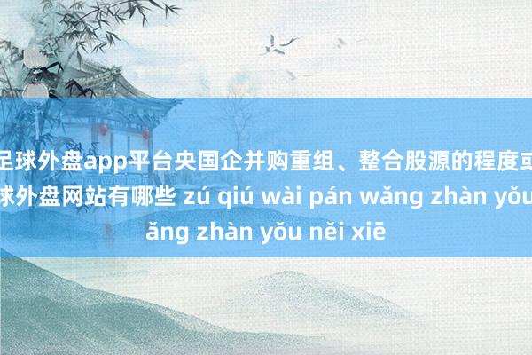 现金足球外盘app平台央国企并购重组、整合股源的程度或有所加速-足球外盘网站有哪些 zú qiú wài pán wǎng zhàn yǒu něi xiē