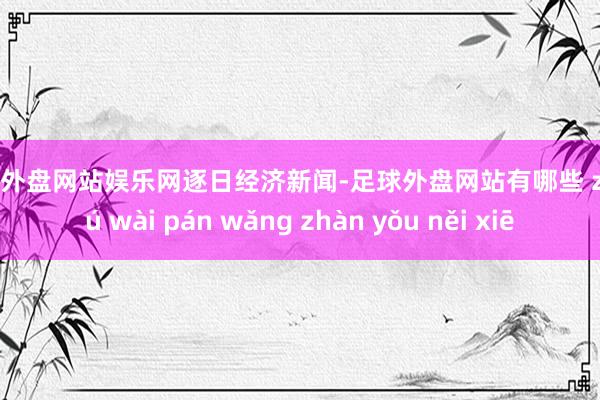 足球外盘网站娱乐网逐日经济新闻-足球外盘网站有哪些 zú qiú wài pán wǎng zhàn yǒu něi xiē