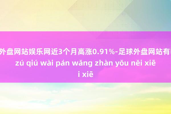 足球外盘网站娱乐网近3个月高涨0.91%-足球外盘网站有哪些 zú qiú wài pán wǎng zhàn yǒu něi xiē