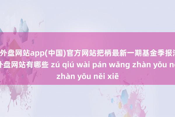 足球外盘网站app(中国)官方网站把柄最新一期基金季报清晰-足球外盘网站有哪些 zú qiú wài pán wǎng zhàn yǒu něi xiē